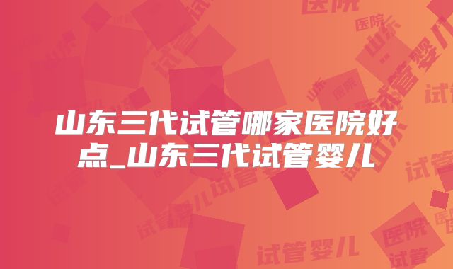 山东三代试管哪家医院好点_山东三代试管婴儿