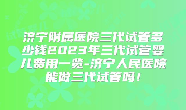济宁附属医院三代试管多少钱2023年三代试管婴儿费用一览-济宁人民医院能做三代试管吗!