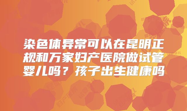 染色体异常可以在昆明正规和万家妇产医院做试管婴儿吗？孩子出生健康吗