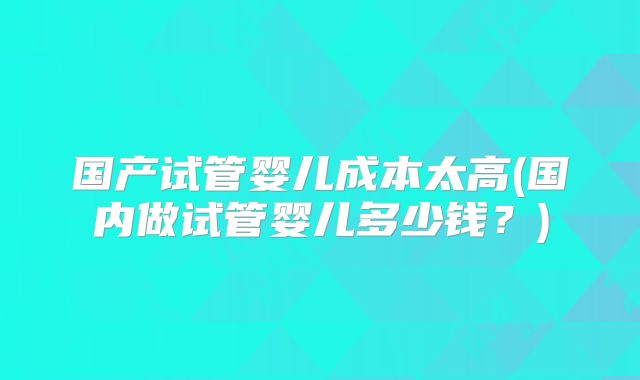 国产试管婴儿成本太高(国内做试管婴儿多少钱?)