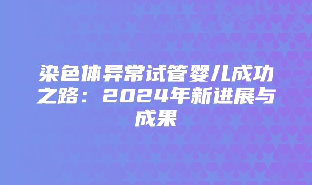 染色体异常试管婴儿成功之路:2024年新进展与成果