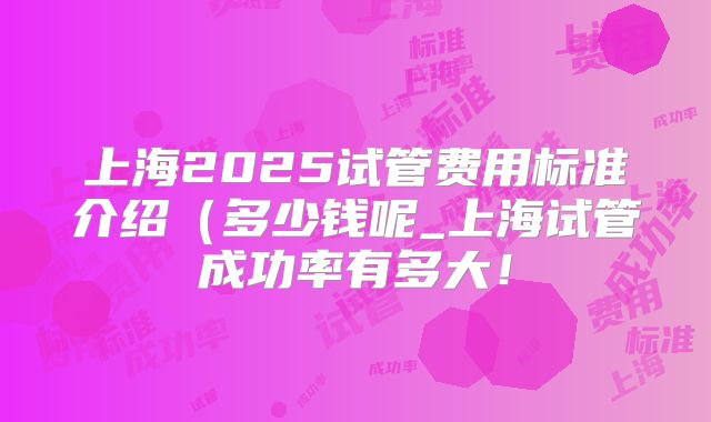 上海2025试管费用标准介绍（多少钱呢_上海试管成功率有多大！