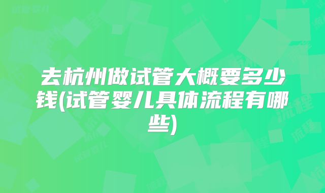 去杭州做试管大概要多少钱(试管婴儿具体流程有哪些)