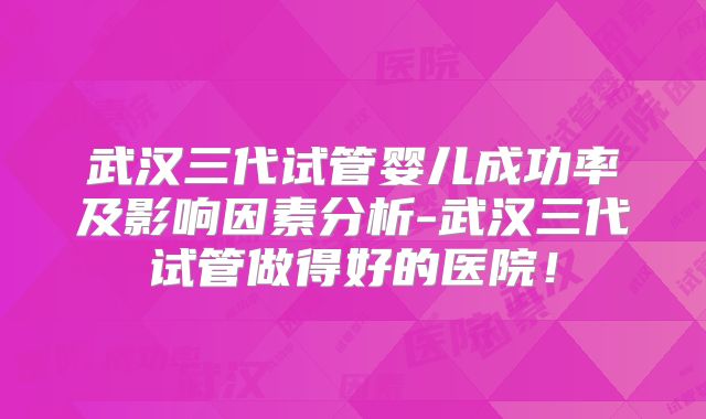 武汉三代试管婴儿成功率及影响因素分析-武汉三代试管做得好的医院！