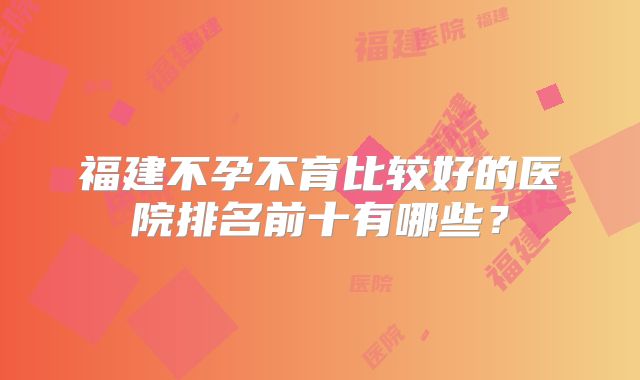 福建不孕不育比较好的医院排名前十有哪些?