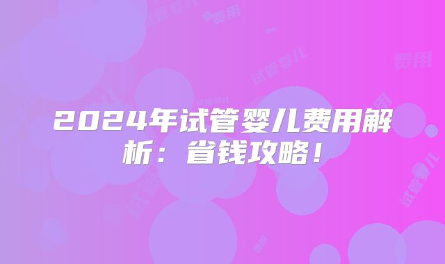 2024年试管婴儿费用解析：省钱攻略！