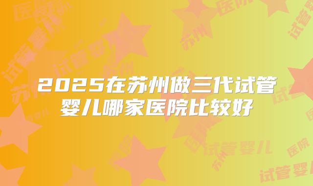 2025在苏州做三代试管婴儿哪家医院比较好