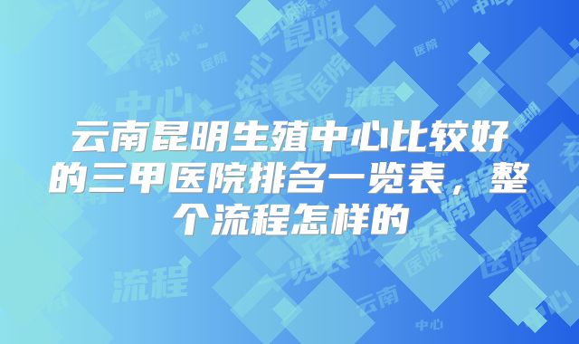 云南昆明生殖中心比较好的三甲医院排名一览表，整个流程怎样的