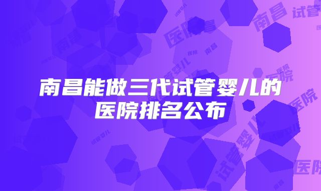 南昌能做三代试管婴儿的医院排名公布