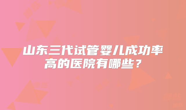 山东三代试管婴儿成功率高的医院有哪些？