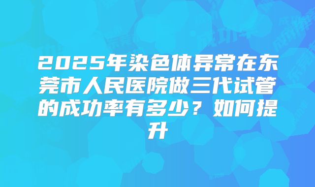 2025年染色体异常在东莞市人民医院做三代试管的成功率有多少？如何提升
