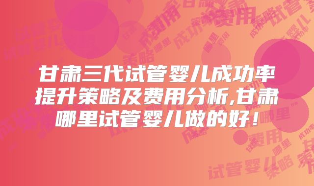 甘肃三代试管婴儿成功率提升策略及费用分析,甘肃哪里试管婴儿做的好！