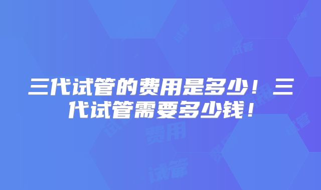 三代试管的费用是多少！三代试管需要多少钱！