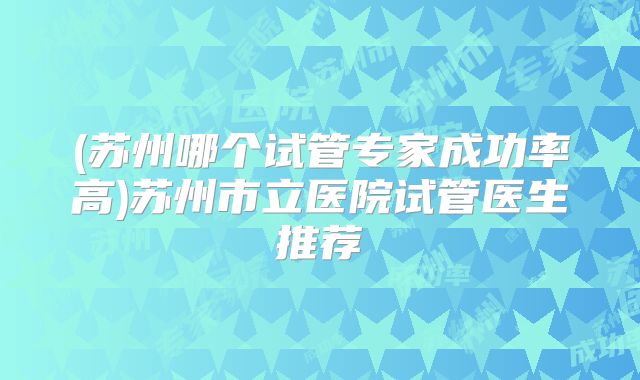 (苏州哪个试管专家成功率高)苏州市立医院试管医生推荐