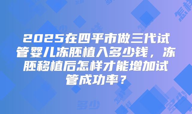 2025在四平市做三代试管婴儿冻胚植入多少钱,冻胚移植后怎样才能增加试管成功率?