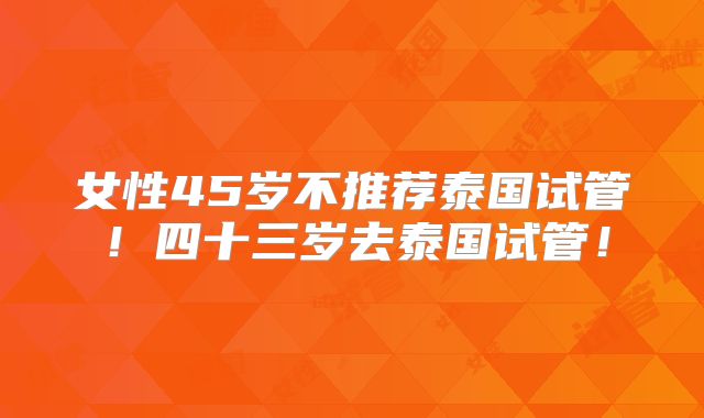 女性45岁不推荐泰国试管！四十三岁去泰国试管！