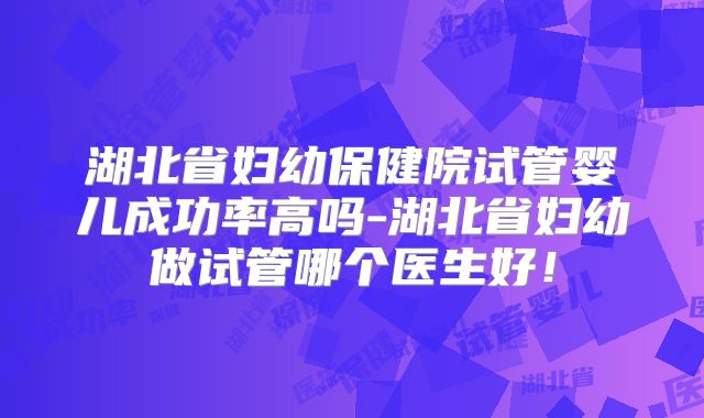 湖北省妇幼保健院试管婴儿成功率高吗-湖北省妇幼做试管哪个医生好！