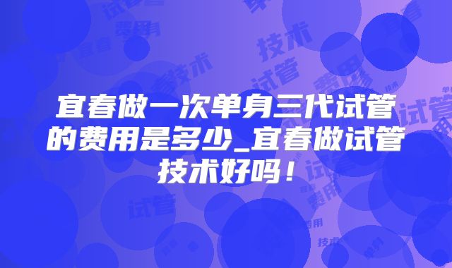 宜春做一次单身三代试管的费用是多少_宜春做试管技术好吗！