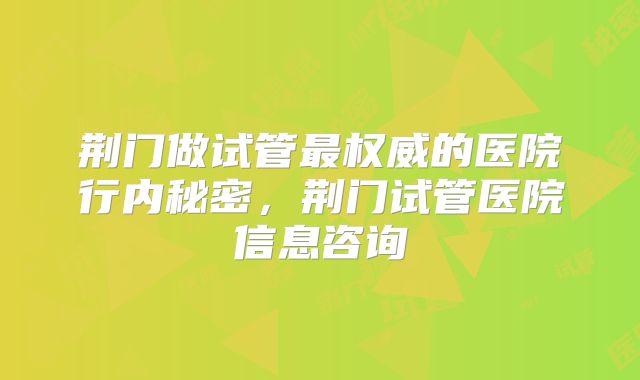 荆门做试管最权威的医院行内秘密，荆门试管医院信息咨询