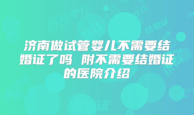 济南做试管婴儿不需要结婚证了吗 附不需要结婚证的医院介绍