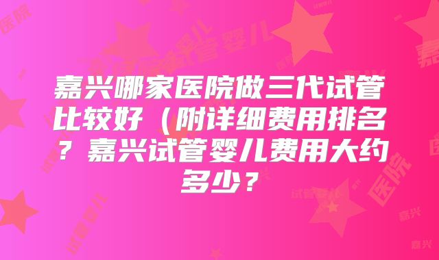 嘉兴哪家医院做三代试管比较好（附详细费用排名？嘉兴试管婴儿费用大约多少？