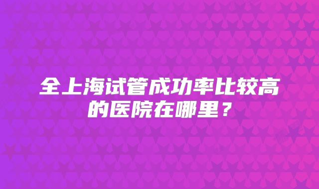 全上海试管成功率比较高的医院在哪里?