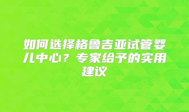 如何选择格鲁吉亚试管婴儿中心？专家给予的实用建议