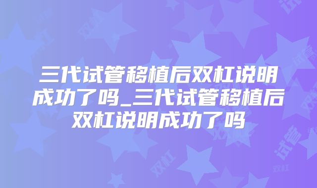 三代试管移植后双杠说明成功了吗_三代试管移植后双杠说明成功了吗