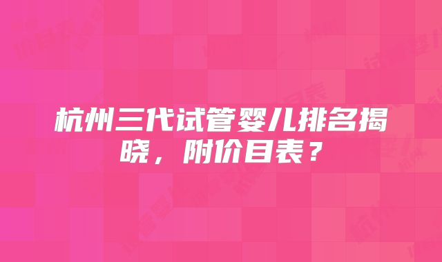 杭州三代试管婴儿排名揭晓,附价目表?