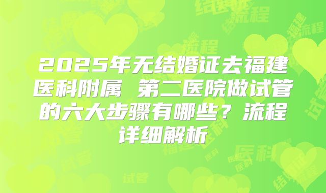 2025年无结婚证去福建医科附属 第二医院做试管的六大步骤有哪些?流程详细解析
