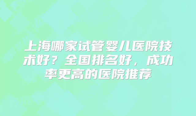上海哪家试管婴儿医院技术好？全国排名好，成功率更高的医院推荐