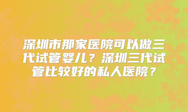 深圳市那家医院可以做三代试管婴儿?深圳三代试管比较好的私人医院?