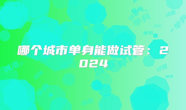 哪个城市单身能做试管:2024