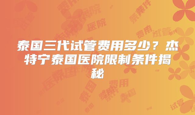 泰国三代试管费用多少？杰特宁泰国医院限制条件揭秘