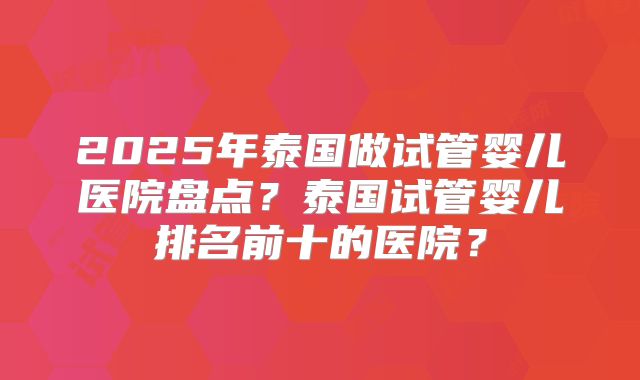 2025年泰国做试管婴儿医院盘点?泰国试管婴儿排名前十的医院?