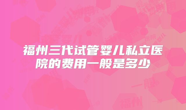 福州三代试管婴儿私立医院的费用一般是多少