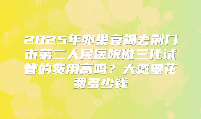 2025年卵巢衰竭去荆门市第二人民医院做三代试管的费用高吗?大概要花费多少钱