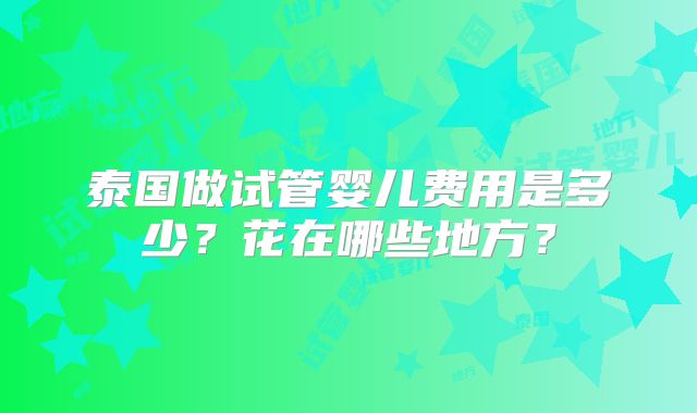 泰国做试管婴儿费用是多少？花在哪些地方？