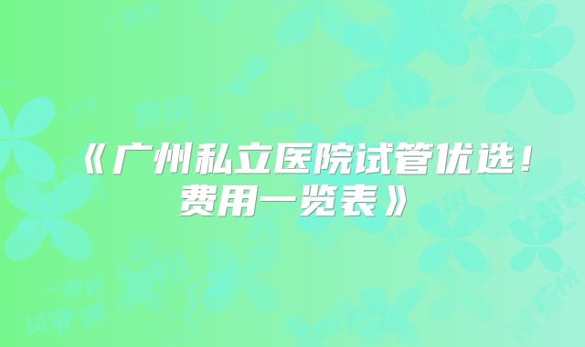 《广州私立医院试管优选!费用一览表》
