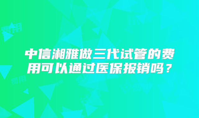 中信湘雅做三代试管的费用可以通过医保报销吗?