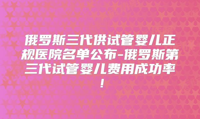 俄罗斯三代供试管婴儿正规医院名单公布-俄罗斯第三代试管婴儿费用成功率！