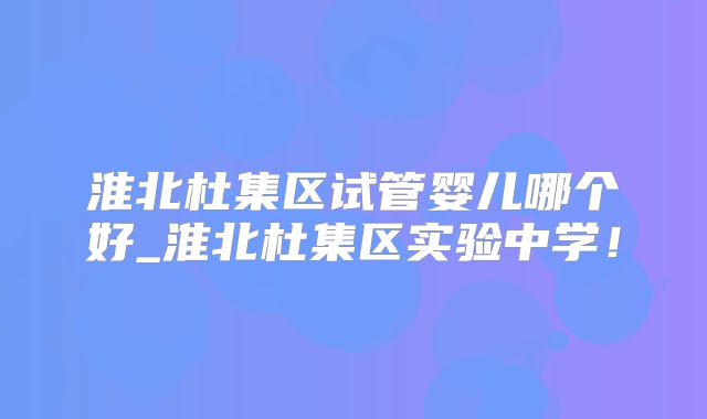 淮北杜集区试管婴儿哪个好_淮北杜集区实验中学！