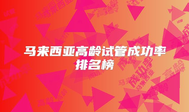 马来西亚高龄试管成功率排名榜