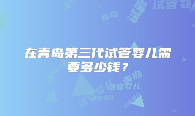 在青岛第三代试管婴儿需要多少钱?