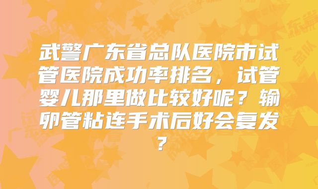 武警广东省总队医院市试管医院成功率排名,试管婴儿那里做比较好呢?输卵管粘连手术后好会复发?