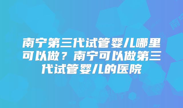 南宁第三代试管婴儿哪里可以做?南宁可以做第三代试管婴儿的医院