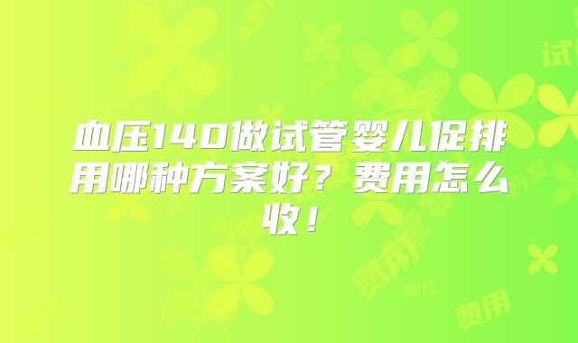 血压140做试管婴儿促排用哪种方案好?费用怎么收!
