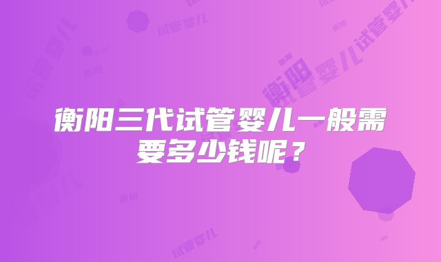 衡阳三代试管婴儿一般需要多少钱呢?
