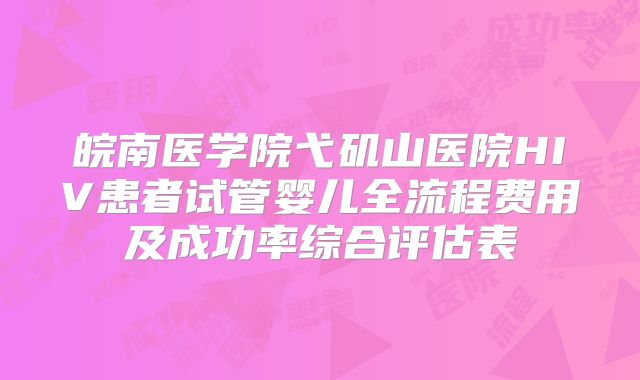 皖南医学院弋矶山医院HIV患者试管婴儿全流程费用及成功率综合评估表