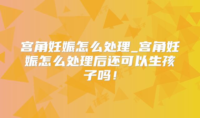 宫角妊娠怎么处理_宫角妊娠怎么处理后还可以生孩子吗！